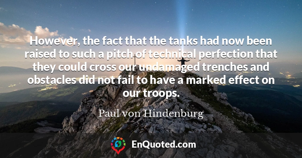 However, the fact that the tanks had now been raised to such a pitch of technical perfection that they could cross our undamaged trenches and obstacles did not fail to have a marked effect on our troops.