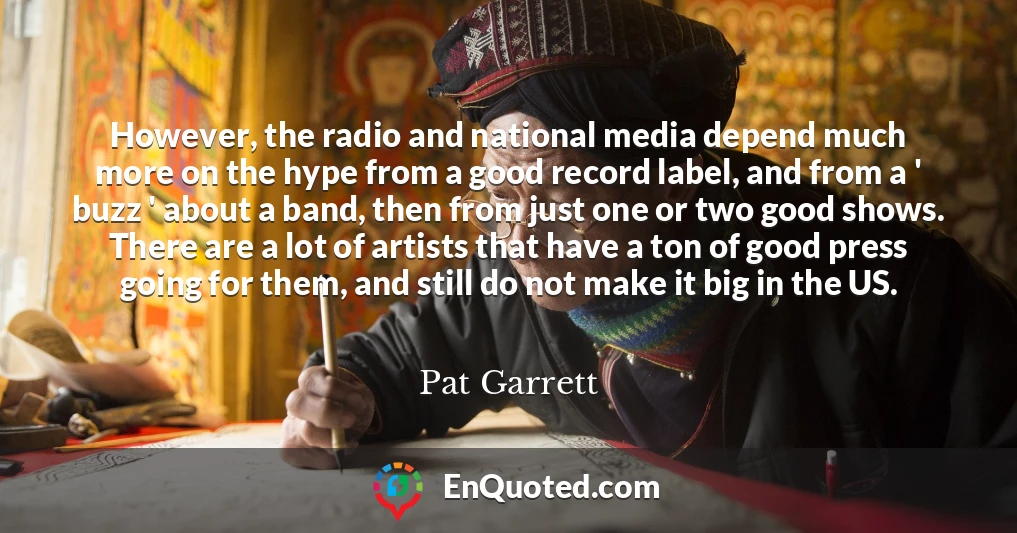 However, the radio and national media depend much more on the hype from a good record label, and from a ' buzz ' about a band, then from just one or two good shows. There are a lot of artists that have a ton of good press going for them, and still do not make it big in the US.
