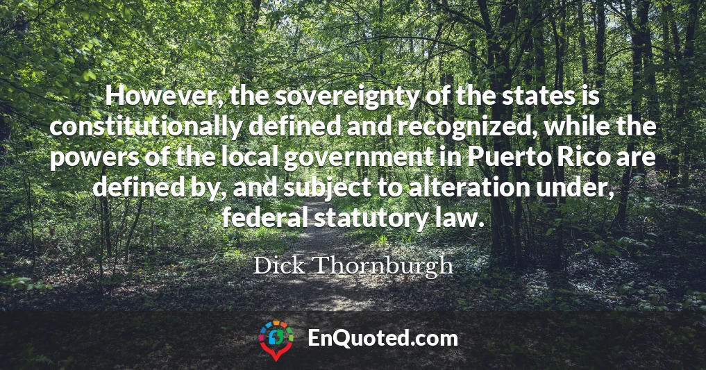 However, the sovereignty of the states is constitutionally defined and recognized, while the powers of the local government in Puerto Rico are defined by, and subject to alteration under, federal statutory law.