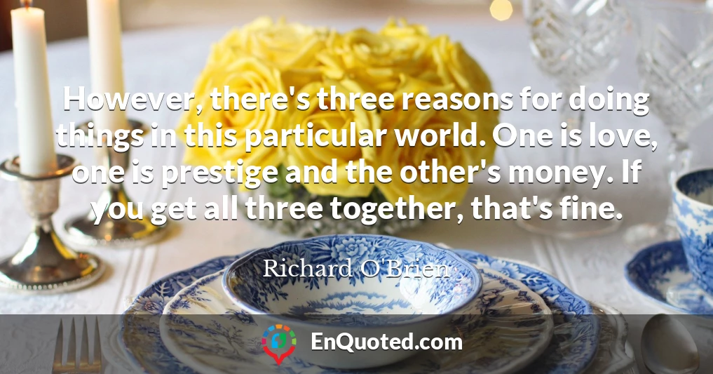 However, there's three reasons for doing things in this particular world. One is love, one is prestige and the other's money. If you get all three together, that's fine.