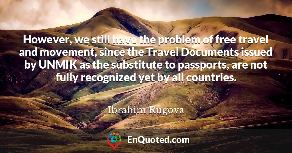 However, we still have the problem of free travel and movement, since the Travel Documents issued by UNMIK as the substitute to passports, are not fully recognized yet by all countries.