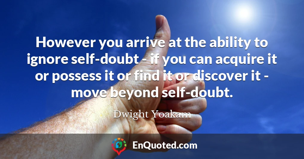 However you arrive at the ability to ignore self-doubt - if you can acquire it or possess it or find it or discover it - move beyond self-doubt.