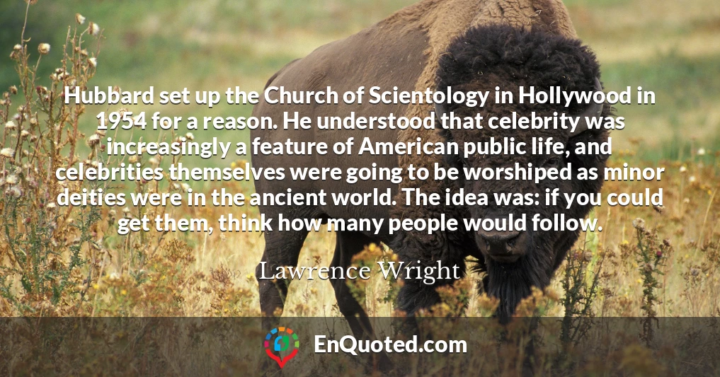 Hubbard set up the Church of Scientology in Hollywood in 1954 for a reason. He understood that celebrity was increasingly a feature of American public life, and celebrities themselves were going to be worshiped as minor deities were in the ancient world. The idea was: if you could get them, think how many people would follow.