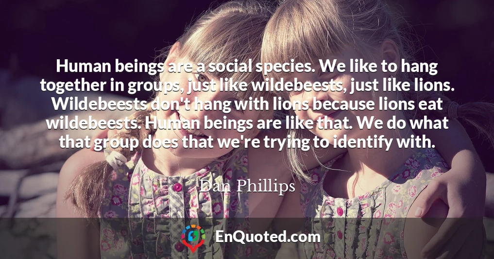 Human beings are a social species. We like to hang together in groups, just like wildebeests, just like lions. Wildebeests don't hang with lions because lions eat wildebeests. Human beings are like that. We do what that group does that we're trying to identify with.