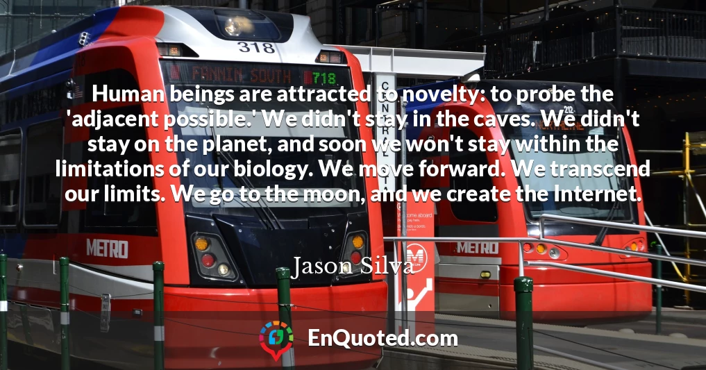 Human beings are attracted to novelty: to probe the 'adjacent possible.' We didn't stay in the caves. We didn't stay on the planet, and soon we won't stay within the limitations of our biology. We move forward. We transcend our limits. We go to the moon, and we create the Internet.