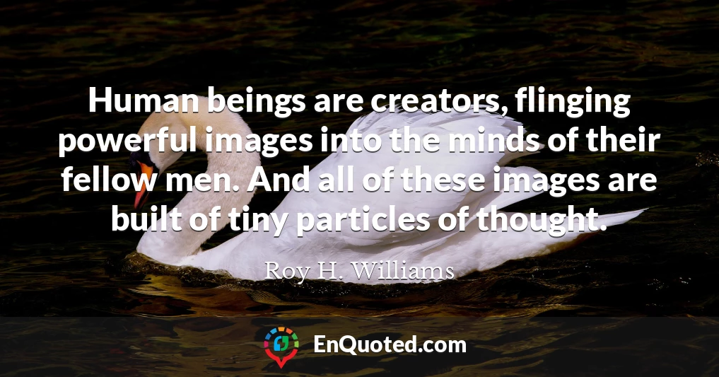Human beings are creators, flinging powerful images into the minds of their fellow men. And all of these images are built of tiny particles of thought.