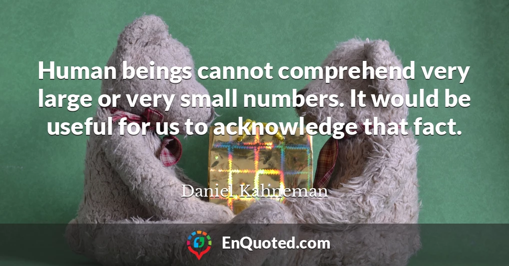 Human beings cannot comprehend very large or very small numbers. It would be useful for us to acknowledge that fact.