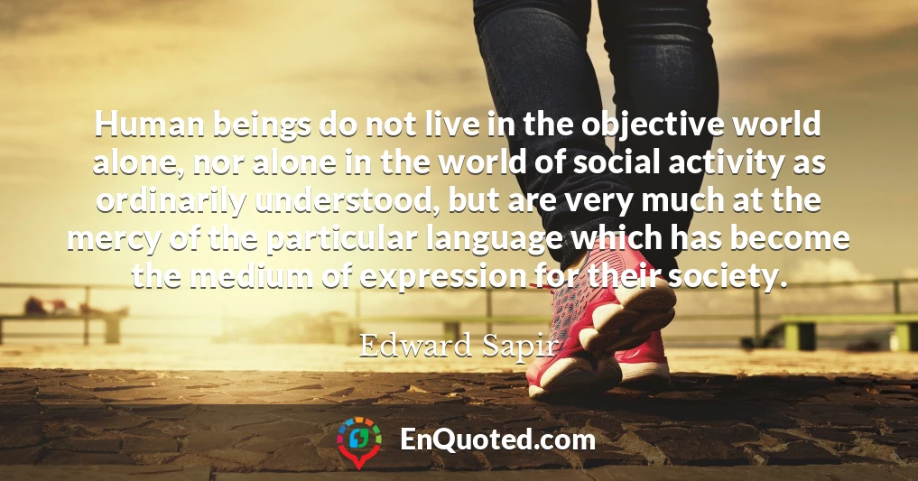 Human beings do not live in the objective world alone, nor alone in the world of social activity as ordinarily understood, but are very much at the mercy of the particular language which has become the medium of expression for their society.