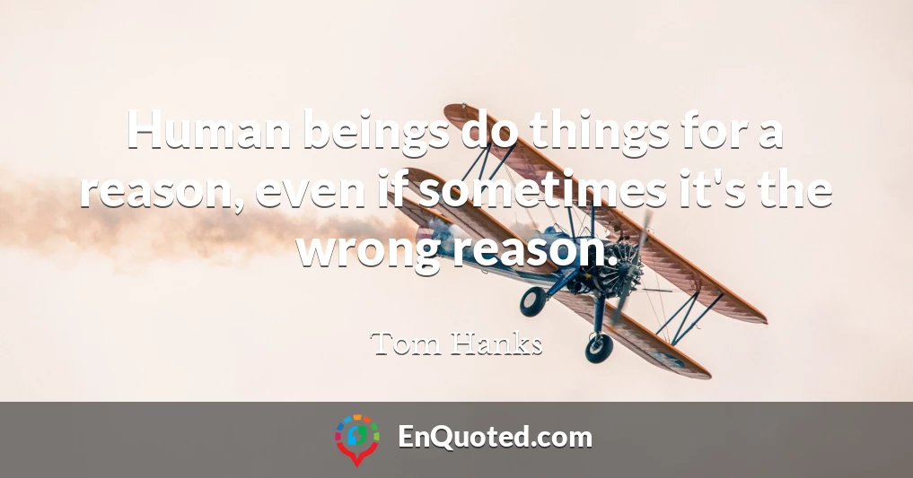 Human beings do things for a reason, even if sometimes it's the wrong reason.
