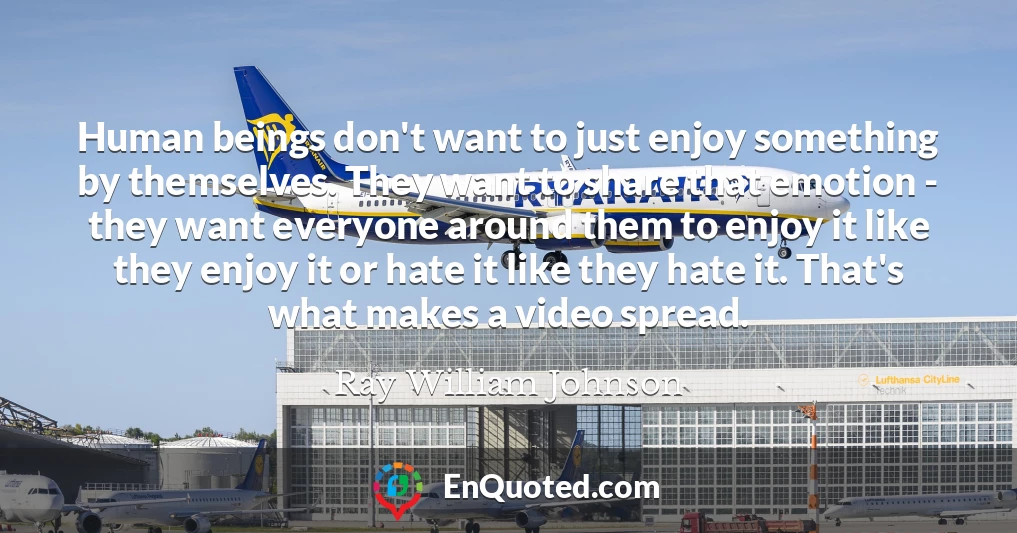 Human beings don't want to just enjoy something by themselves. They want to share that emotion - they want everyone around them to enjoy it like they enjoy it or hate it like they hate it. That's what makes a video spread.