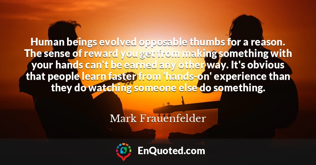 Human beings evolved opposable thumbs for a reason. The sense of reward you get from making something with your hands can't be earned any other way. It's obvious that people learn faster from 'hands-on' experience than they do watching someone else do something.