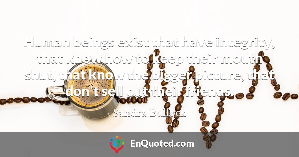 Human beings exist that have integrity, that know how to keep their mouth shut, that know the bigger picture, that don't sell out their friends.
