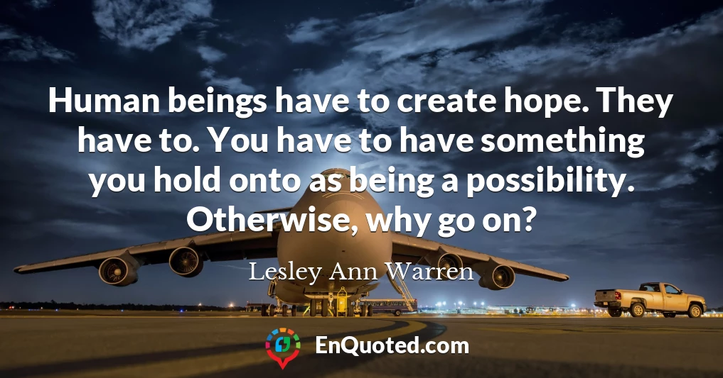 Human beings have to create hope. They have to. You have to have something you hold onto as being a possibility. Otherwise, why go on?