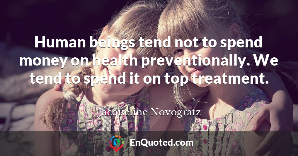 Human beings tend not to spend money on health preventionally. We tend to spend it on top treatment.