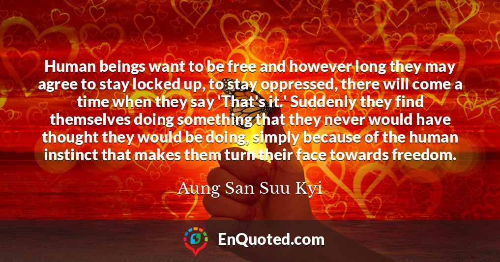 Human beings want to be free and however long they may agree to stay locked up, to stay oppressed, there will come a time when they say 'That's it.' Suddenly they find themselves doing something that they never would have thought they would be doing, simply because of the human instinct that makes them turn their face towards freedom.
