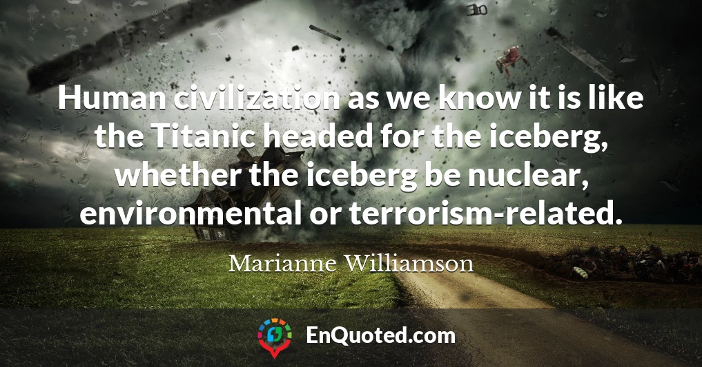 Human civilization as we know it is like the Titanic headed for the iceberg, whether the iceberg be nuclear, environmental or terrorism-related.