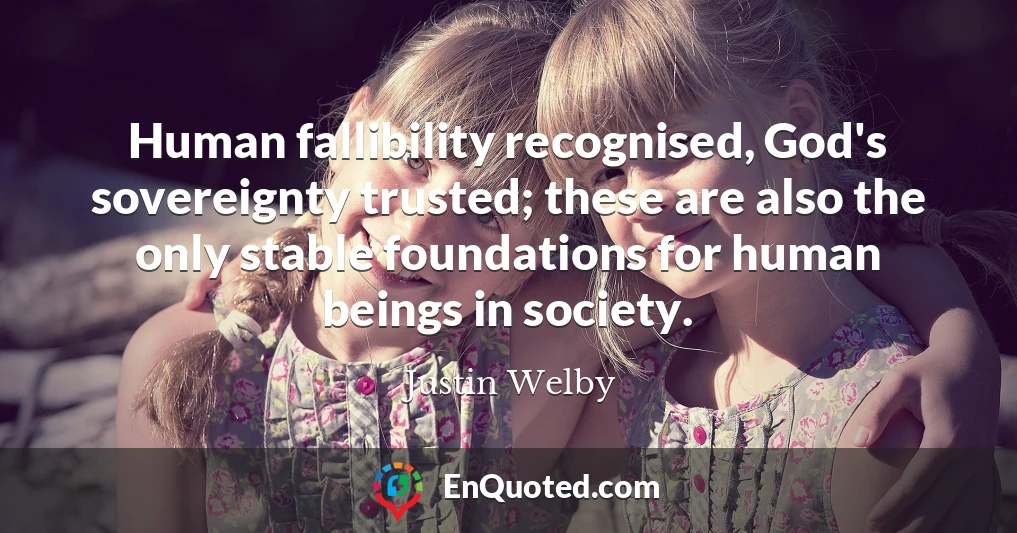 Human fallibility recognised, God's sovereignty trusted; these are also the only stable foundations for human beings in society.