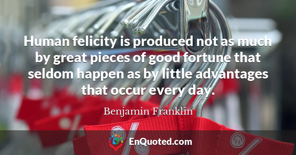 Human felicity is produced not as much by great pieces of good fortune that seldom happen as by little advantages that occur every day.