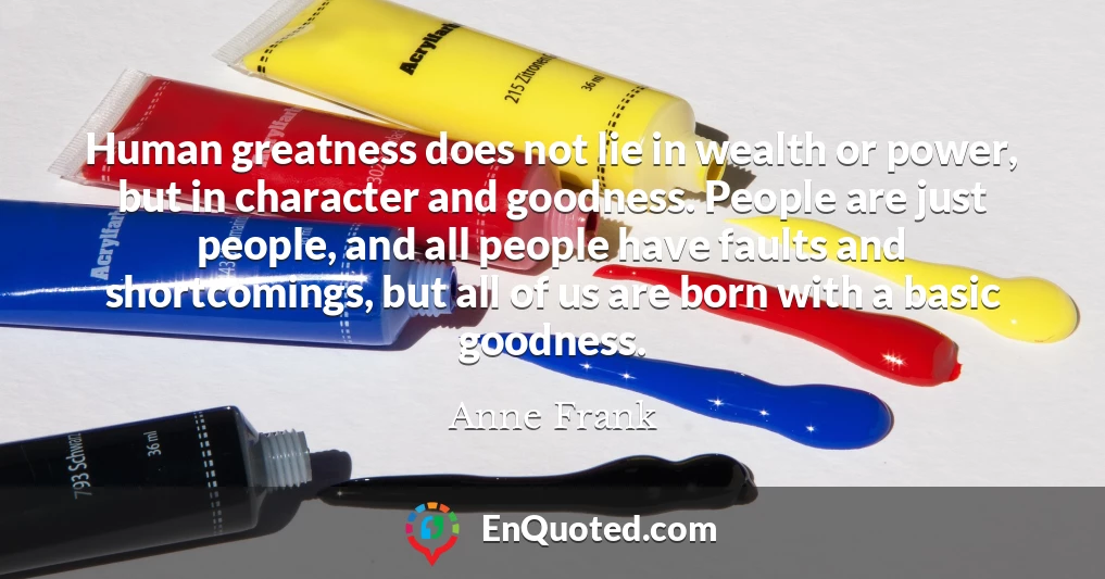 Human greatness does not lie in wealth or power, but in character and goodness. People are just people, and all people have faults and shortcomings, but all of us are born with a basic goodness.
