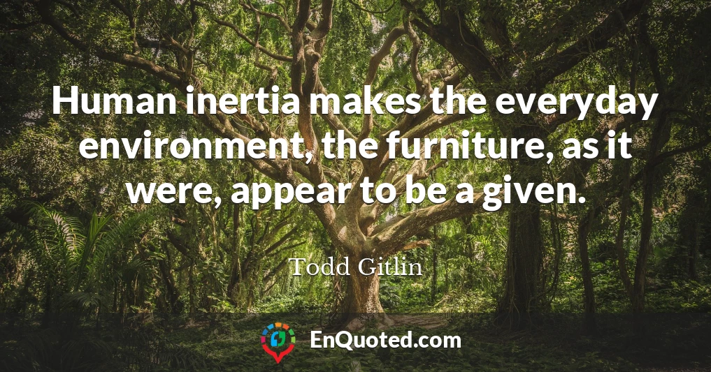 Human inertia makes the everyday environment, the furniture, as it were, appear to be a given.