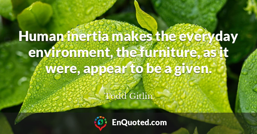 Human inertia makes the everyday environment, the furniture, as it were, appear to be a given.