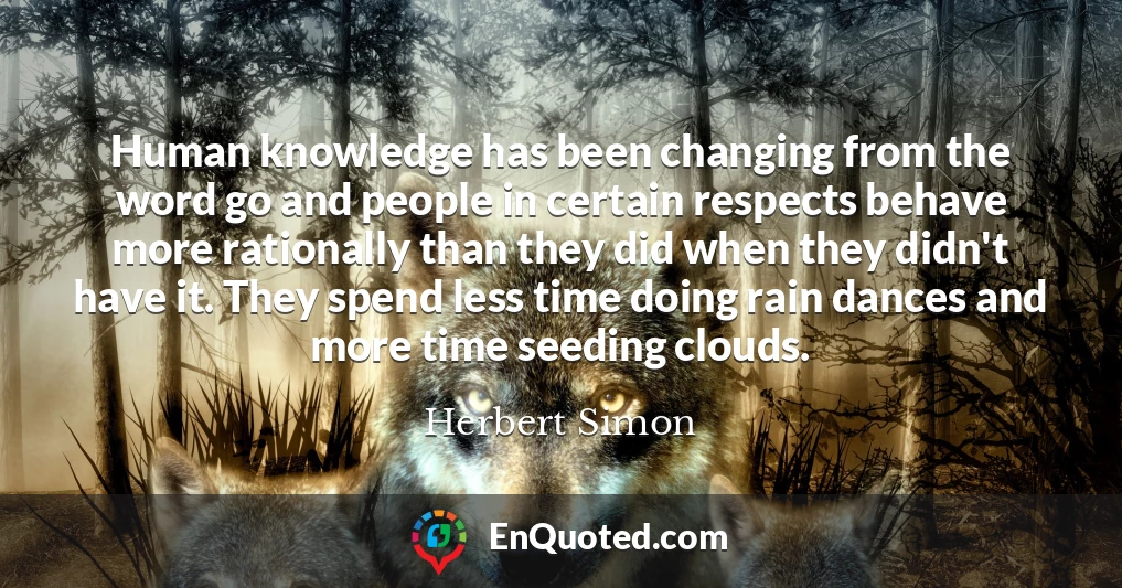 Human knowledge has been changing from the word go and people in certain respects behave more rationally than they did when they didn't have it. They spend less time doing rain dances and more time seeding clouds.