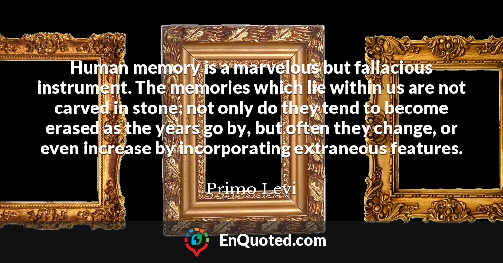 Human memory is a marvelous but fallacious instrument. The memories which lie within us are not carved in stone; not only do they tend to become erased as the years go by, but often they change, or even increase by incorporating extraneous features.