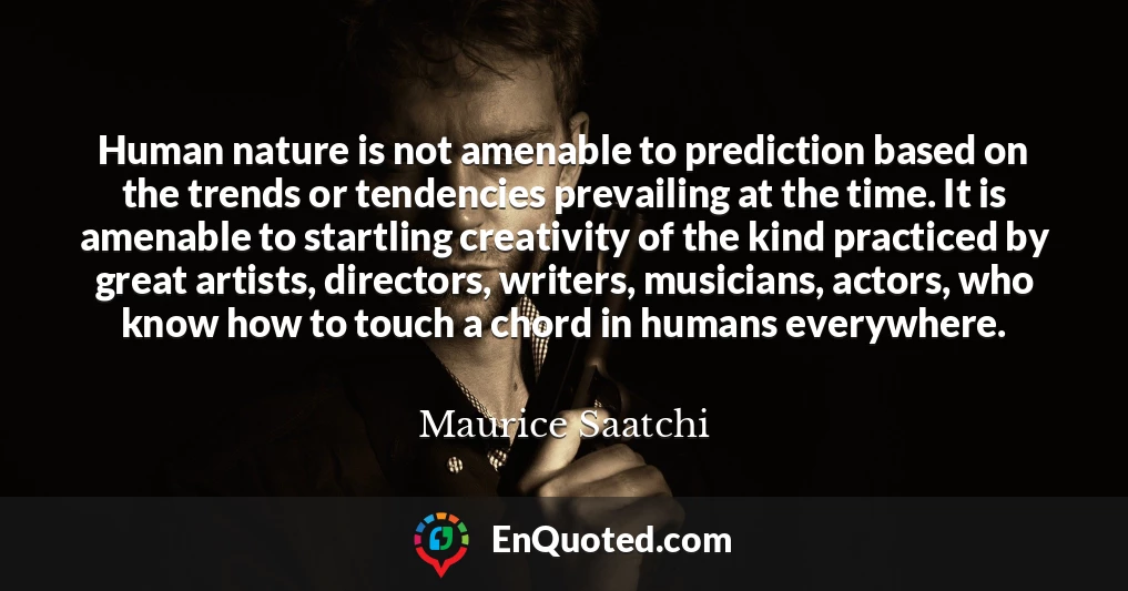 Human nature is not amenable to prediction based on the trends or tendencies prevailing at the time. It is amenable to startling creativity of the kind practiced by great artists, directors, writers, musicians, actors, who know how to touch a chord in humans everywhere.