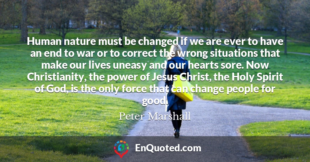 Human nature must be changed if we are ever to have an end to war or to correct the wrong situations that make our lives uneasy and our hearts sore. Now Christianity, the power of Jesus Christ, the Holy Spirit of God, is the only force that can change people for good.