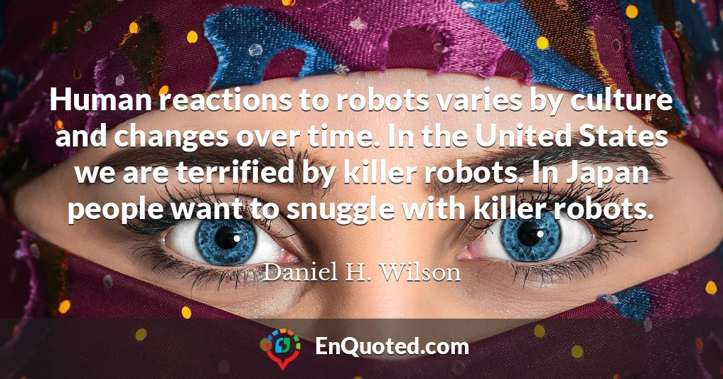 Human reactions to robots varies by culture and changes over time. In the United States we are terrified by killer robots. In Japan people want to snuggle with killer robots.