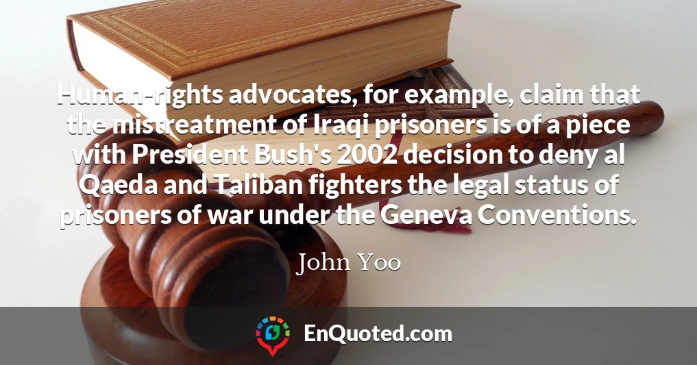 Human-rights advocates, for example, claim that the mistreatment of Iraqi prisoners is of a piece with President Bush's 2002 decision to deny al Qaeda and Taliban fighters the legal status of prisoners of war under the Geneva Conventions.