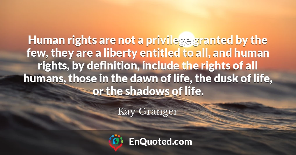 Human rights are not a privilege granted by the few, they are a liberty entitled to all, and human rights, by definition, include the rights of all humans, those in the dawn of life, the dusk of life, or the shadows of life.