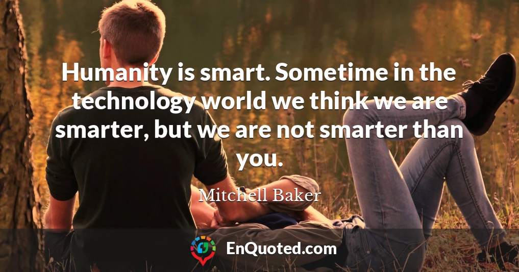 Humanity is smart. Sometime in the technology world we think we are smarter, but we are not smarter than you.