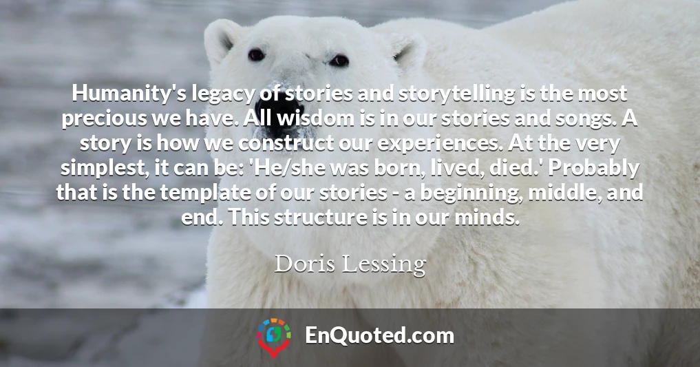 Humanity's legacy of stories and storytelling is the most precious we have. All wisdom is in our stories and songs. A story is how we construct our experiences. At the very simplest, it can be: 'He/she was born, lived, died.' Probably that is the template of our stories - a beginning, middle, and end. This structure is in our minds.