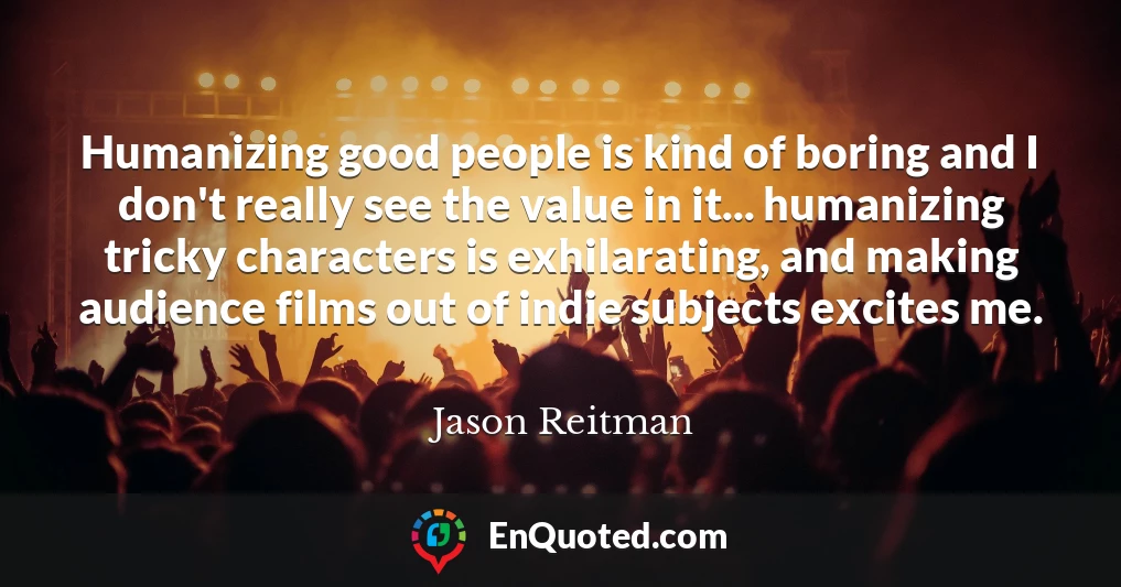 Humanizing good people is kind of boring and I don't really see the value in it... humanizing tricky characters is exhilarating, and making audience films out of indie subjects excites me.