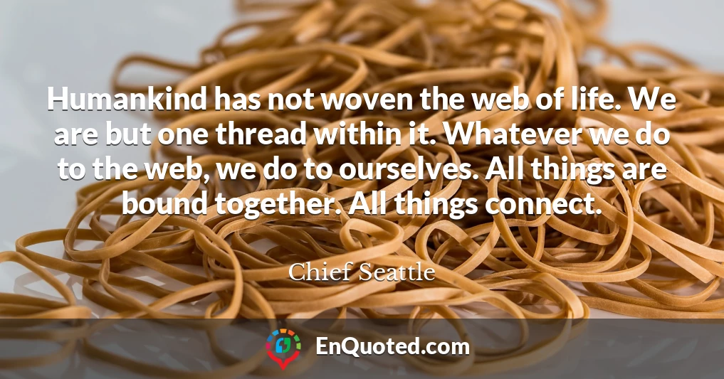 Humankind has not woven the web of life. We are but one thread within it. Whatever we do to the web, we do to ourselves. All things are bound together. All things connect.