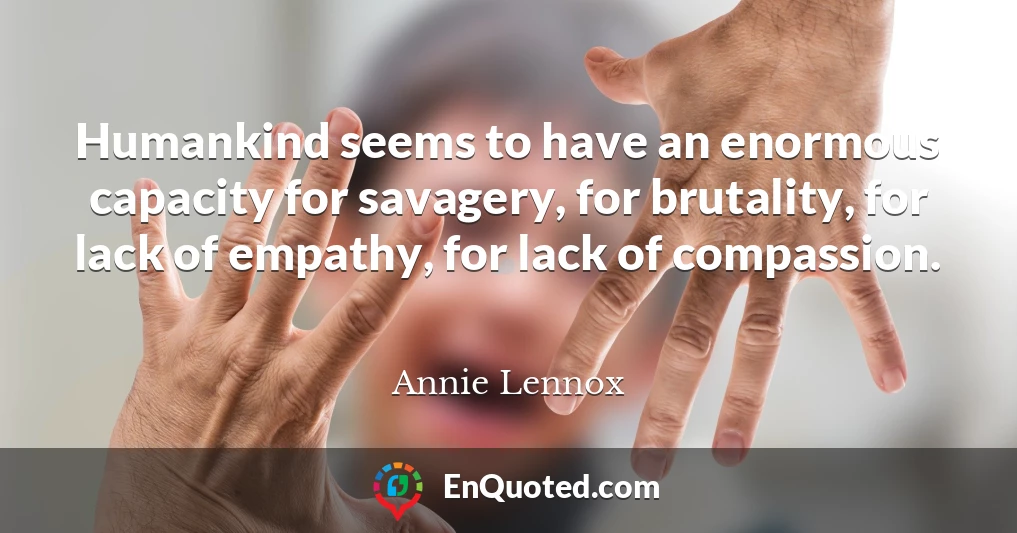 Humankind seems to have an enormous capacity for savagery, for brutality, for lack of empathy, for lack of compassion.