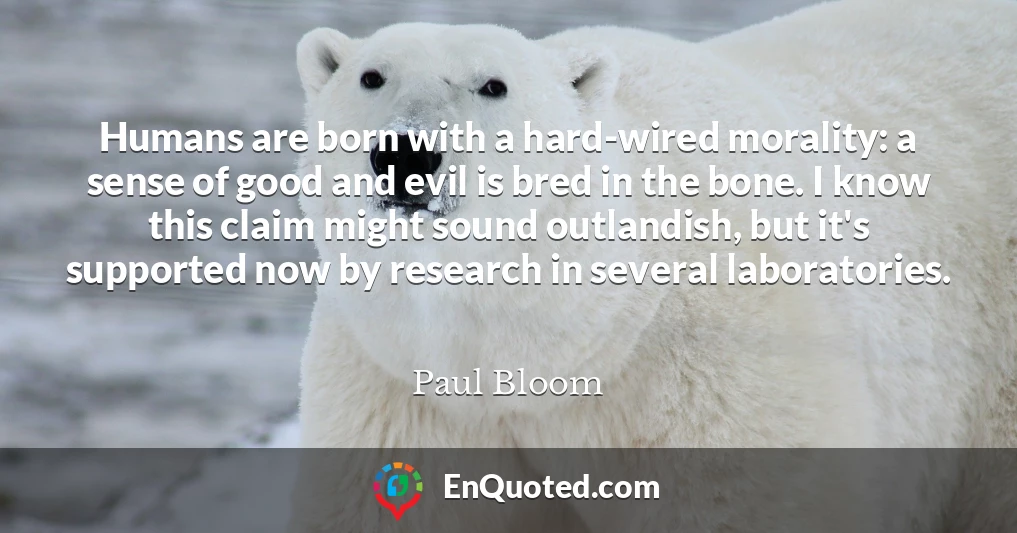 Humans are born with a hard-wired morality: a sense of good and evil is bred in the bone. I know this claim might sound outlandish, but it's supported now by research in several laboratories.