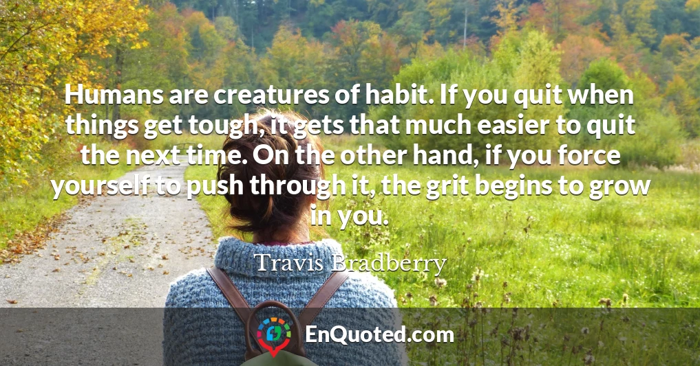 Humans are creatures of habit. If you quit when things get tough, it gets that much easier to quit the next time. On the other hand, if you force yourself to push through it, the grit begins to grow in you.