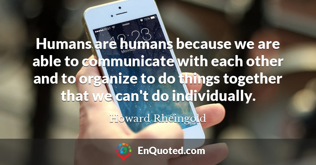Humans are humans because we are able to communicate with each other and to organize to do things together that we can't do individually.