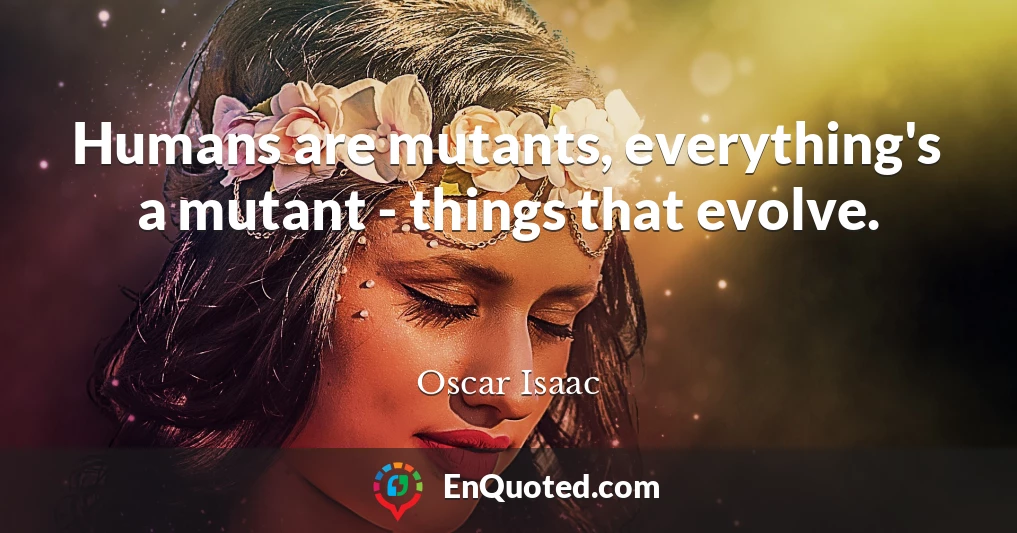 Humans are mutants, everything's a mutant - things that evolve.