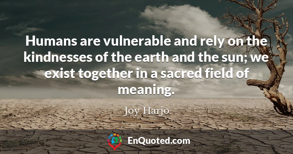 Humans are vulnerable and rely on the kindnesses of the earth and the sun; we exist together in a sacred field of meaning.