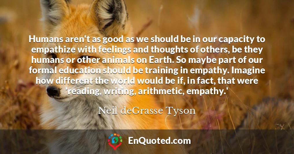 Humans aren't as good as we should be in our capacity to empathize with feelings and thoughts of others, be they humans or other animals on Earth. So maybe part of our formal education should be training in empathy. Imagine how different the world would be if, in fact, that were 'reading, writing, arithmetic, empathy.'