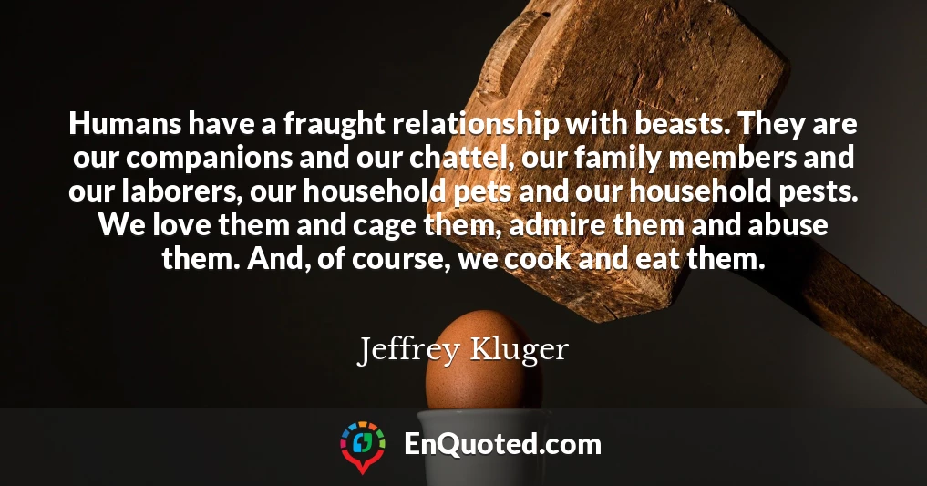 Humans have a fraught relationship with beasts. They are our companions and our chattel, our family members and our laborers, our household pets and our household pests. We love them and cage them, admire them and abuse them. And, of course, we cook and eat them.