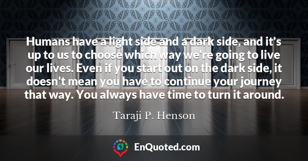 Humans have a light side and a dark side, and it's up to us to choose which way we're going to live our lives. Even if you start out on the dark side, it doesn't mean you have to continue your journey that way. You always have time to turn it around.