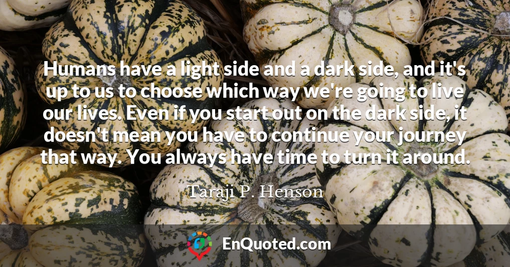 Humans have a light side and a dark side, and it's up to us to choose which way we're going to live our lives. Even if you start out on the dark side, it doesn't mean you have to continue your journey that way. You always have time to turn it around.