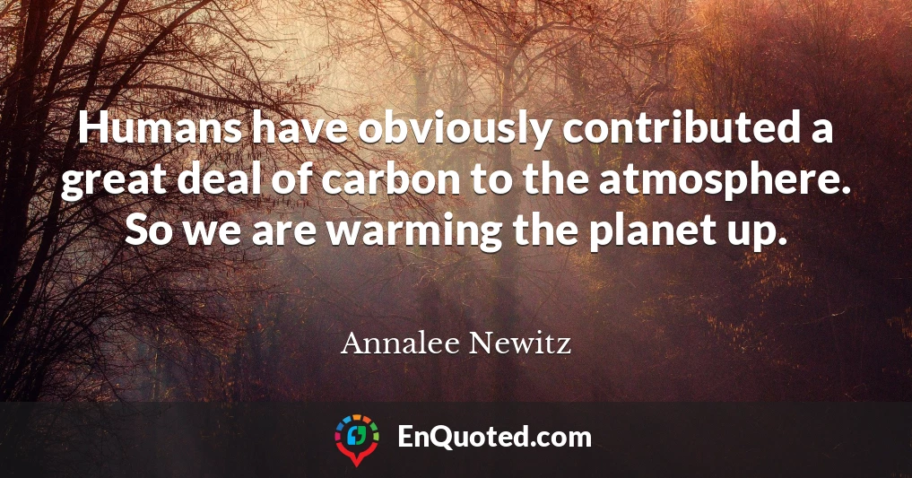 Humans have obviously contributed a great deal of carbon to the atmosphere. So we are warming the planet up.