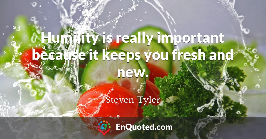 Humility is really important because it keeps you fresh and new.