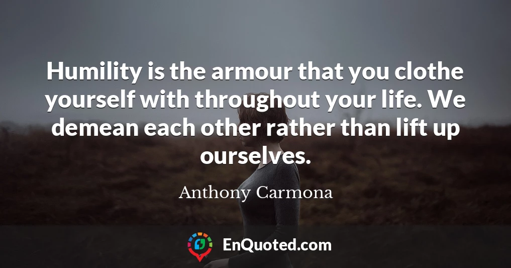 Humility is the armour that you clothe yourself with throughout your life. We demean each other rather than lift up ourselves.