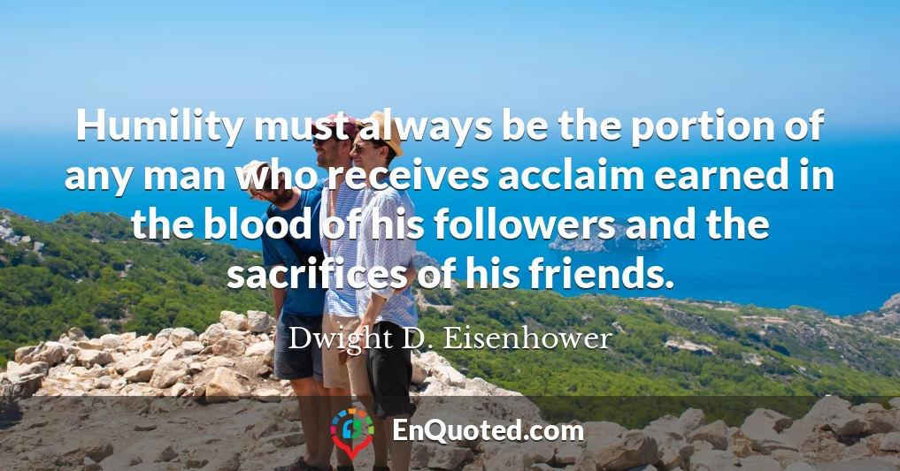 Humility must always be the portion of any man who receives acclaim earned in the blood of his followers and the sacrifices of his friends.